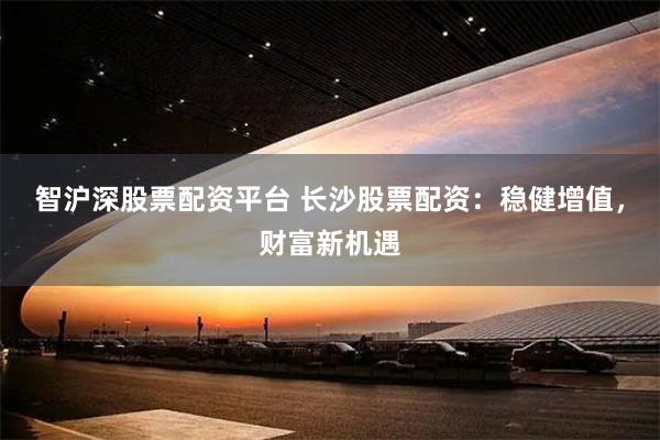 智沪深股票配资平台 长沙股票配资：稳健增值，财富新机遇
