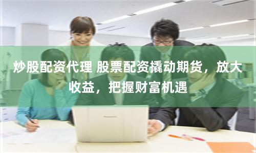 炒股配资代理 股票配资撬动期货，放大收益，把握财富机遇