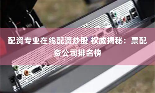 配资专业在线配资炒股 权威揭秘：票配资公司排名榜