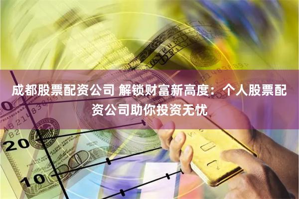成都股票配资公司 解锁财富新高度：个人股票配资公司助你投资无忧
