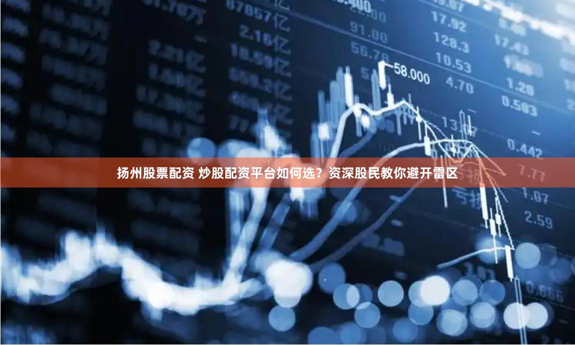 扬州股票配资 炒股配资平台如何选？资深股民教你避开雷区