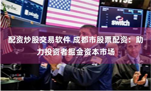 配资炒股交易软件 成都市股票配资：助力投资者掘金资本市场