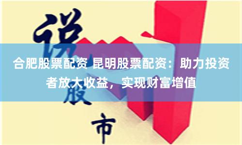 合肥股票配资 昆明股票配资：助力投资者放大收益，实现财富增值