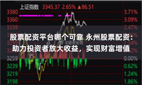 股票配资平台哪个可靠 永州股票配资：助力投资者放大收益，实现财富增值