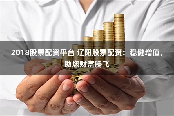 2018股票配资平台 辽阳股票配资：稳健增值，助您财富腾飞