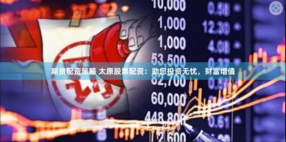 期货配资策略 太原股票配资：助您投资无忧，财富增值