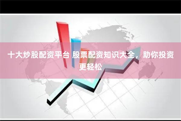 十大炒股配资平台 股票配资知识大全，助你投资更轻松