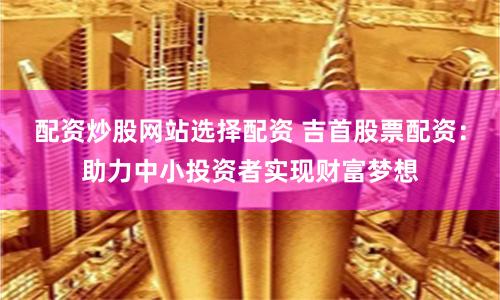 配资炒股网站选择配资 吉首股票配资：助力中小投资者实现财富梦想