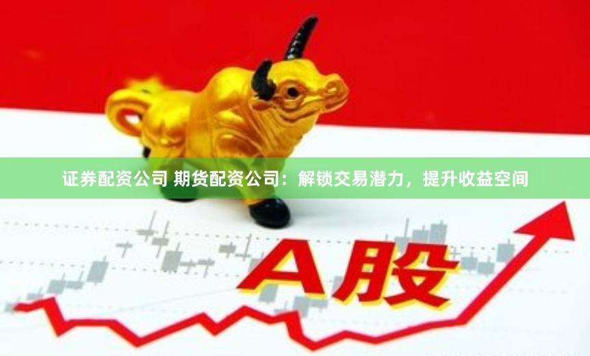 证券配资公司 期货配资公司：解锁交易潜力，提升收益空间