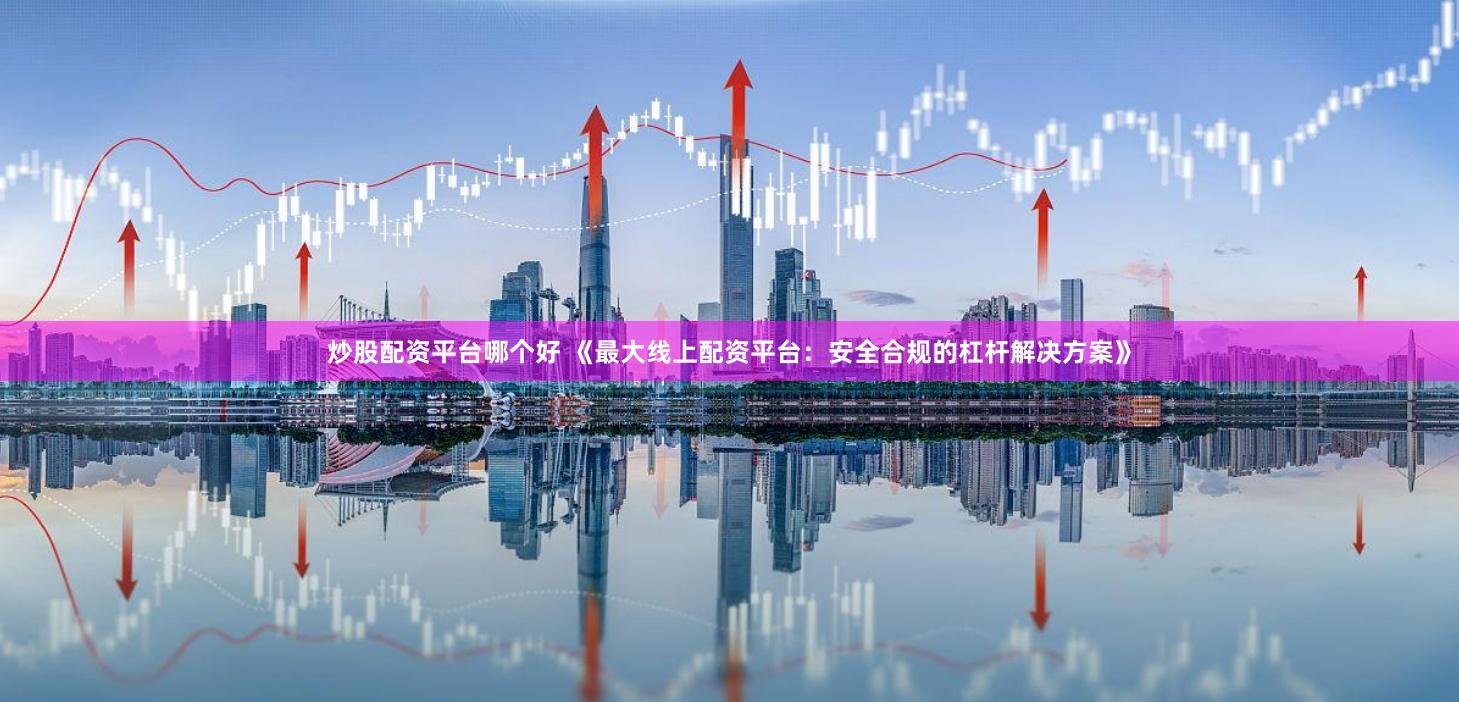 炒股配资平台哪个好 《最大线上配资平台：安全合规的杠杆解决方案》