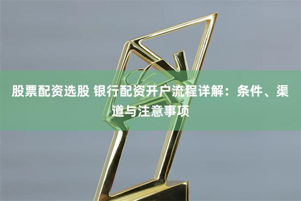 股票配资选股 银行配资开户流程详解：条件、渠道与注意事项