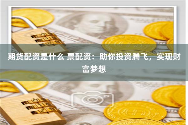 期货配资是什么 票配资：助你投资腾飞，实现财富梦想