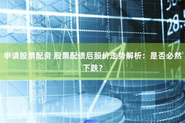 申请股票配资 股票配债后股价走势解析:是否必然下跌?