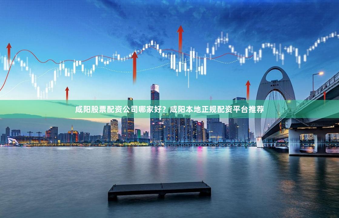 咸阳股票配资公司哪家好？咸阳本地正规配资平台推荐